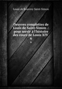 Oeuvres complettes de Louis de Saint-Simon .: pour servir l`histoire des cours de Louis XIV .. 6