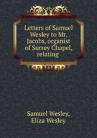 Letters of Samuel Wesley to Mr. Jacobs, organist of Surrey Chapel, relating .