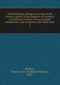 Old Edinburgh; being an account of the ancient capital of the kingdom of Scotland, including its streets, houses, notable inhabitants, and customs in the olden time. 2