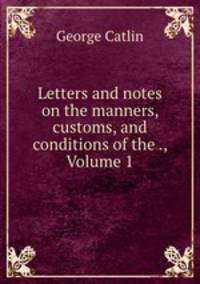 Letters and notes on the manners, customs, and conditions of the ., Volume 1