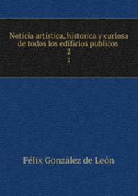 Noticia artistica, historica y curiosa de todos los edificios publicos .. 2