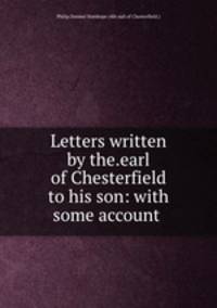 Letters written by the.earl of Chesterfield to his son: with some account .