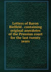 Letters of Baron Bielfeld . containing original anecdotes of the Prussian court for the last twenty years