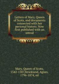 Letters of Mary, Queen of Scots, and documents connected with her personal history. Now first published with an introd