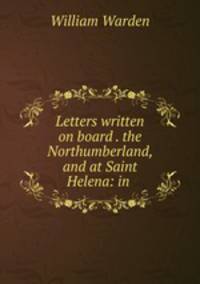 Letters written on board . the Northumberland, and at Saint Helena: in .
