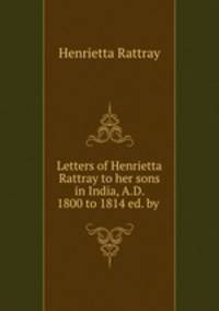 Letters of Henrietta Rattray to her sons in India, A.D. 1800 to 1814 ed. by .
