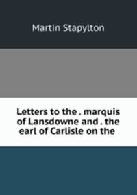 Letters to the . marquis of Lansdowne and . the earl of Carlisle on the .