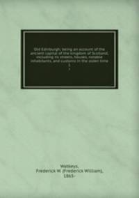 Old Edinburgh; being an account of the ancient capital of the kingdom of Scotland, including its streets, houses, notable inhabitants, and customs in the olden time. 1