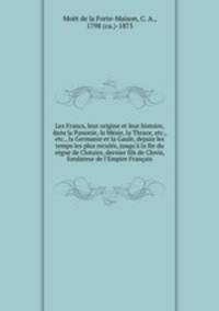 Les Francs, leur origine et leur histoire, dans la Panonie, la Mesie, la Thrace, etc., etc., la Germanie et la Gaule, depuis les temps les plus recules, jusqu