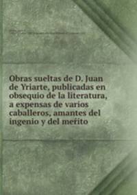 Obras sueltas de D. Juan de Yriarte, publicadas en obsequio de la literatura, a expensas de varios caballeros, amantes del ingenio y del mer?ito