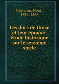 Les ducs de Guise et leur epoque; etude historique sur le seizieme siecle