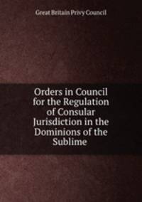 Orders in Council for the Regulation of Consular Jurisdiction in the Dominions of the Sublime .