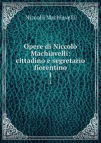 Opere di Niccol Machiavelli: cittadino e segretario fiorentino. 1