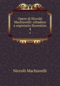 Opere di Niccol Machiavelli: cittadino e segretario fiorentino. 4