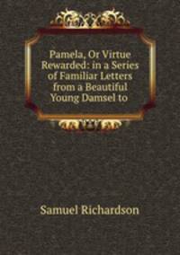 Pamela, Or Virtue Rewarded: in a Series of Familiar Letters from a Beautiful Young Damsel to .