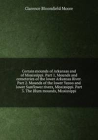 Certain mounds of Arkansas and of Mississippi. Part 1, Mounds and cemeteries of the lower Arkansas River. Part 2. Mounds of the lower Yazoo and lower Sunflower rivers, Mississippi. Part 3. The Blum mounds, Mississippi