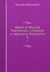 Opere di Niccol Machiavelli: cittadino e segretario fiorentino. 6