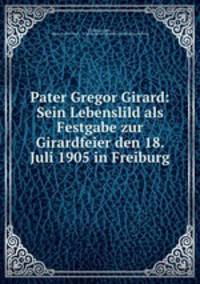 Pater Gregor Girard: Sein Lebenslild als Festgabe zur Girardfeier den 18. Juli 1905 in Freiburg