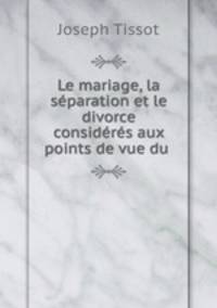 Le mariage, la separation et le divorce consideres aux points de vue du .