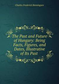 The Past and Future of Hungary: Being Facts, Figures, and Dates, Illustrative of Its Past .