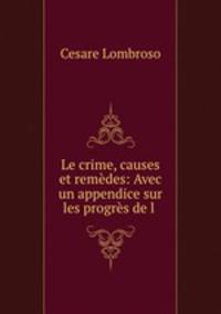 Le crime, causes et remedes: Avec un appendice sur les progres de l .