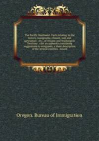 The Pacific Northwest. Facts relating to the history, topography, climate, soil, and agriculture . etc., of Oregon and Washington Territory . Also an appendix containing suggestions to emigrants, a short description of the several counties . Issued