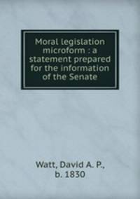 Moral legislation microform : a statement prepared for the information of the Senate