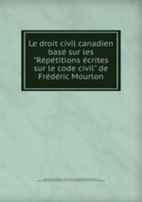 Le droit civil canadien base sur les "Repetitions ecrites sur le code civil" de Frederic Mourlon