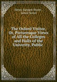 The Oxford Visitor, Or, Picturesque Views of All the Colleges and Halls of the Univerity, Public .