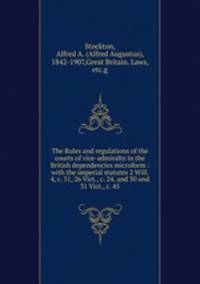 The Rules and regulations of the courts of vice-admiralty in the British dependencies microform : with the imperial statutes 2 Will. 4, c. 51, 26 Vict., c. 24, and 30 and 31 Vict., c. 45