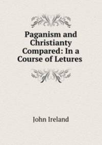 Paganism and Christianty Compared: In a Course of Letures .