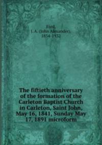 The fiftieth anniversary of the formation of the Carleton Baptist Church in Carleton, Saint John, May 16, 1841, Sunday May 17, 1891 microform