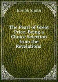 The Pearl of Great Price: Being a Choice Selection from the Revelations .