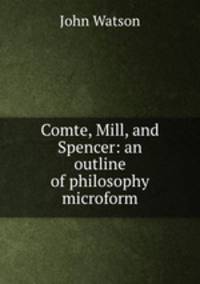Comte, Mill, and Spencer: an outline of philosophy microform
