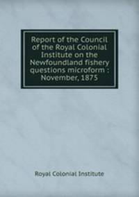 Report of the Council of the Royal Colonial Institute on the Newfoundland fishery questions microform : November, 1875