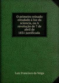 O primeiro reinado estudado a luz da sciencia, ou A revolucao de 7 de abril de 1831 justificada .