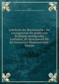 Lehrbuch der Bienenzucht : ein vorzugsweise die praktische Richtung verfolgender Leitfaden, als Vereinswerk fur die hessischen Bienenzuchter-Vereine