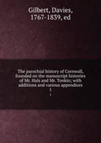 The parochial history of Cornwall, founded on the manuscript histories of Mr. Hals and Mr. Tonkin; with additions and various appendices. 1