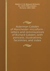 Alderman Cobden of Manchester microform : letters and reminiscences of Richard Cobden, with portraits, illustrations, facsimiles, and index