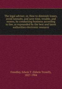 The legal adviser, or, How to diminish losses, avoid lawsuits, and save time, trouble, and money, by conducting business according to law, as expounded by the best and latest authorities electronic resource