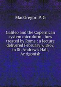 Galileo and the Copernican system microform : how treated by Rome : a lecture delivered February 7, 1867, in St. Andrew