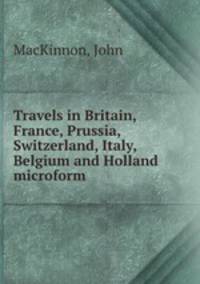 Travels in Britain, France, Prussia, Switzerland, Italy, Belgium and Holland microform