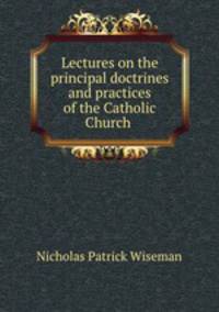 Lectures on the principal doctrines and practices of the Catholic Church .