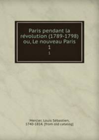Paris pendant la revolution (1789-1798) ou, Le nouveau Paris. 1