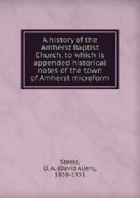 A history of the Amherst Baptist Church, to which is appended historical notes of the town of Amherst microform