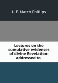 Lectures on the cumulative evidences of divine Revelation: addressed to .