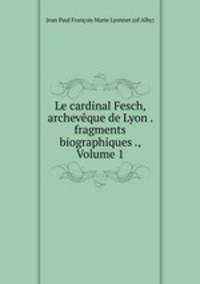 Le cardinal Fesch, archeveque de Lyon . fragments biographiques ., Volume 1