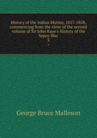 History of the Indian Mutiny, 1857-1858, commencing from the close of the second volume of Sir John Kaye`s History of the Sepoy War. 3