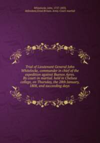 Trial of Lieutenant General John Whitelocke, commander in chief of the expedition against Buenos Ayres. By court-in martial. held in Chelsea college, on Thursday, the 28th January, 1808, and succeeding days