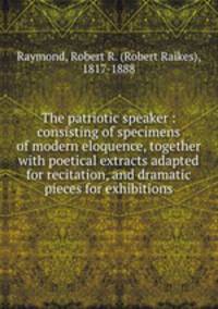 The patriotic speaker : consisting of specimens of modern eloquence, together with poetical extracts adapted for recitation, and dramatic pieces for exhibitions